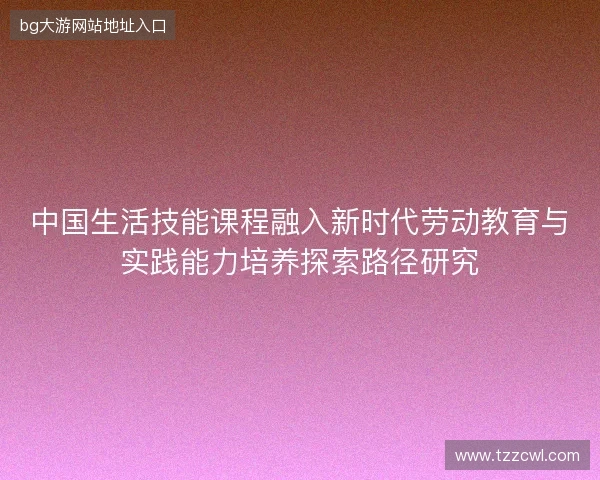 中国生活技能课程融入新时代劳动教育与实践能力培养探索路径研究