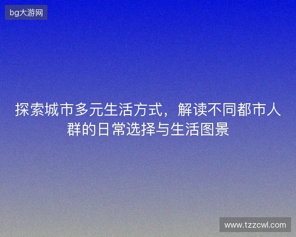 探索城市多元生活方式,解读不同都市人群的日常选择与生活图景 探索城市多元生活方式,解读不同都市人群的日常选择与生活图景