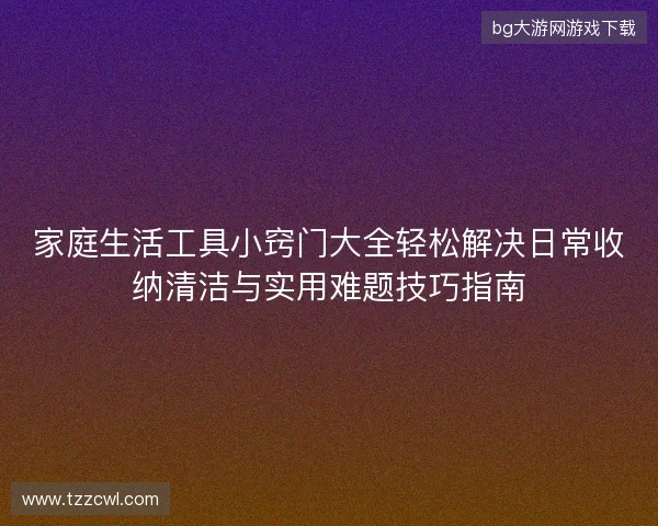 家庭生活工具小窍门大全轻松解决日常收纳清洁与实用难题技巧指南 家庭生活工具小窍门大全轻松解决日常收纳清洁与实用难题技巧指南
